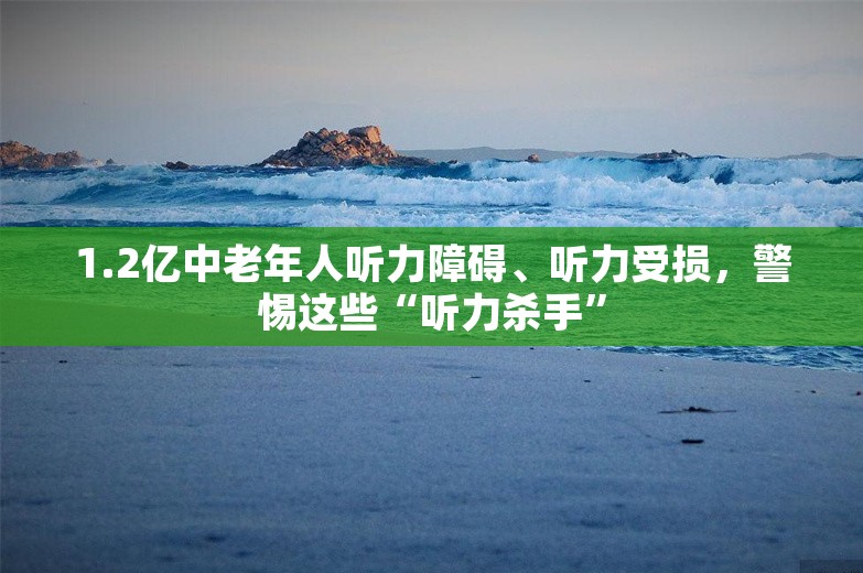 1.2亿中老年人听力障碍、听力受损，警惕这些“听力杀手”