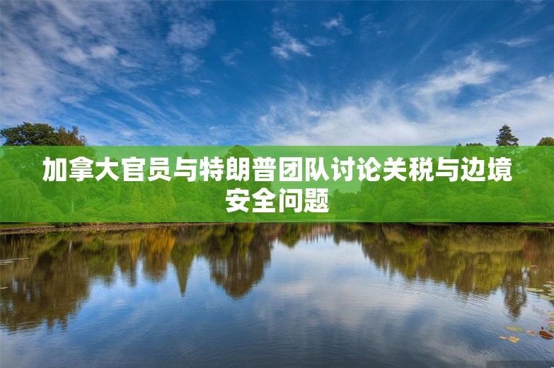 加拿大官员与特朗普团队讨论关税与边境安全问题