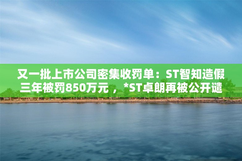 又一批上市公司密集收罚单：ST智知造假三年被罚850万元 ，*ST卓朗再被公开谴责