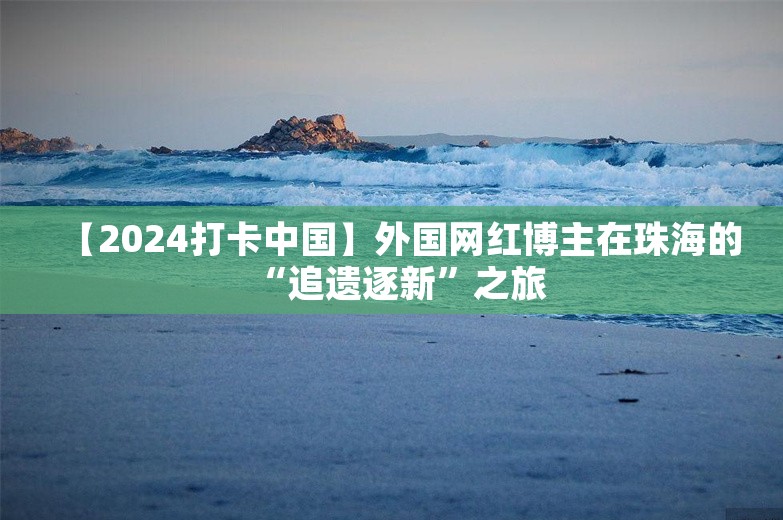 【2024打卡中国】外国网红博主在珠海的“追遗逐新”之旅