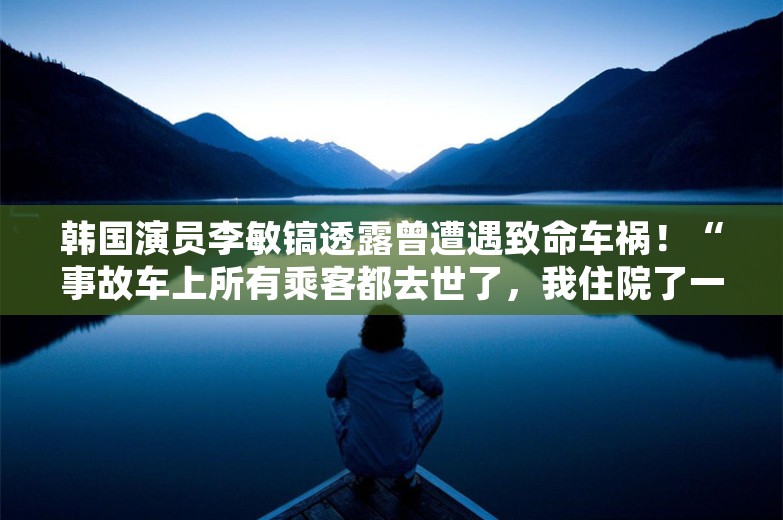 韩国演员李敏镐透露曾遭遇致命车祸！“事故车上所有乘客都去世了，我住院了一年”