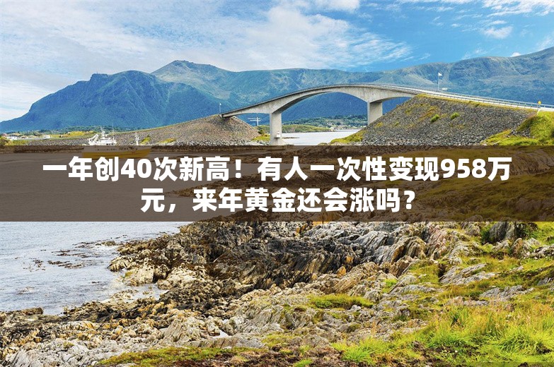 一年创40次新高！有人一次性变现958万元，来年黄金还会涨吗？