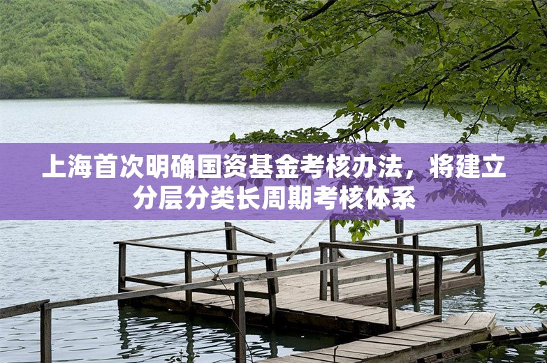 上海首次明确国资基金考核办法，将建立分层分类长周期考核体系