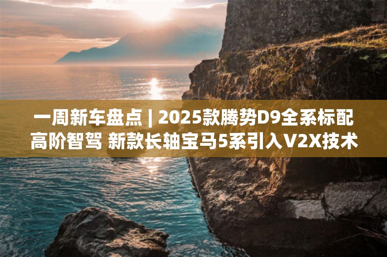 一周新车盘点 | 2025款腾势D9全系标配高阶智驾 新款长轴宝马5系引入V2X技术