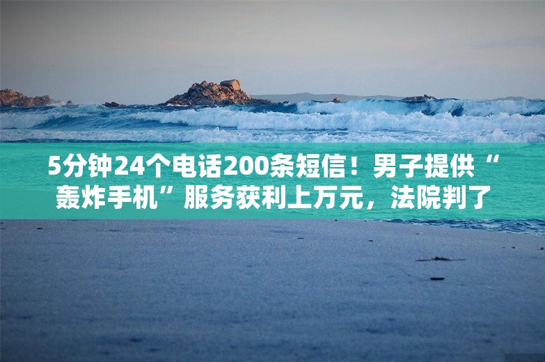 5分钟24个电话200条短信！男子提供“轰炸手机”服务获利上万元，法院判了