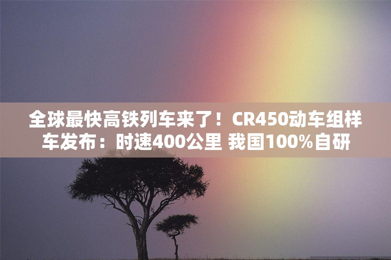 全球最快高铁列车来了！CR450动车组样车发布：时速400公里 我国100%自研