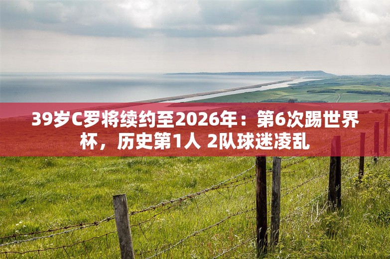 39岁C罗将续约至2026年：第6次踢世界杯，历史第1人 2队球迷凌乱