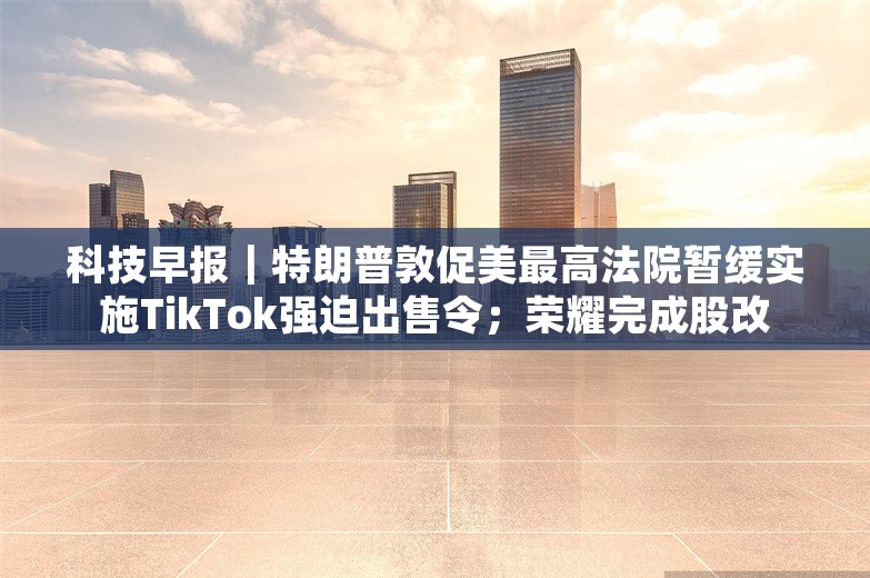 科技早报｜特朗普敦促美最高法院暂缓实施TikTok强迫出售令；荣耀完成股改