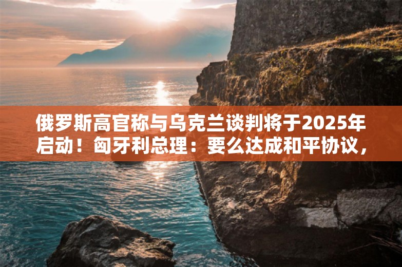 俄罗斯高官称与乌克兰谈判将于2025年启动！匈牙利总理：要么达成和平协议，要么其中一方彻底毁灭