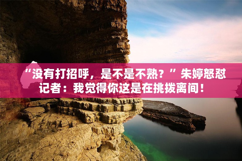 “没有打招呼，是不是不熟？”朱婷怒怼记者：我觉得你这是在挑拨离间！