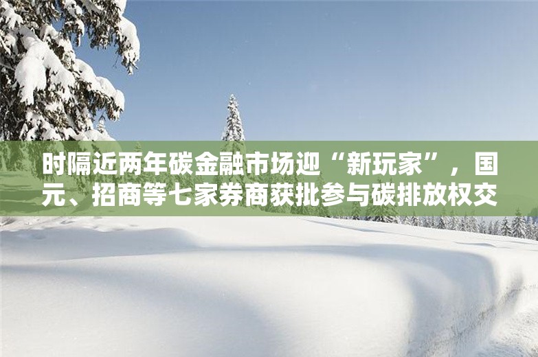 时隔近两年碳金融市场迎“新玩家”，国元、招商等七家券商获批参与碳排放权交易