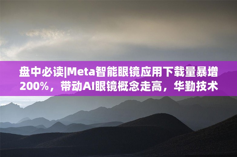 盘中必读|Meta智能眼镜应用下载量暴增200%，带动AI眼镜概念走高，华勤技术等多股涨停