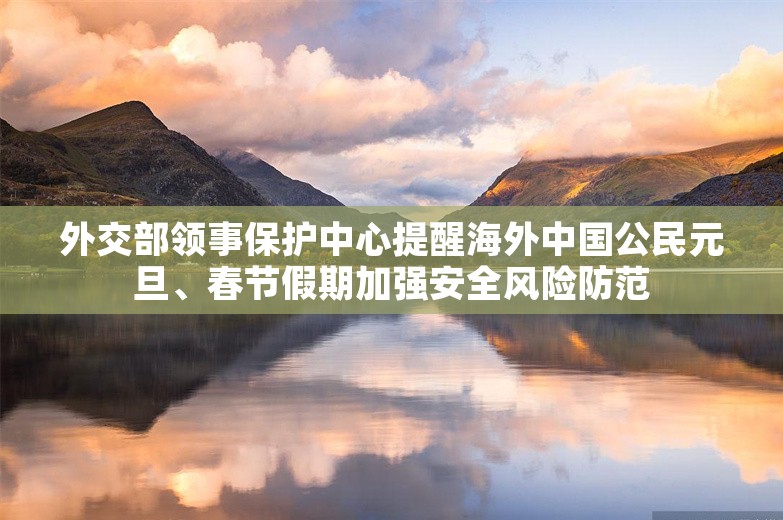 外交部领事保护中心提醒海外中国公民元旦、春节假期加强安全风险防范