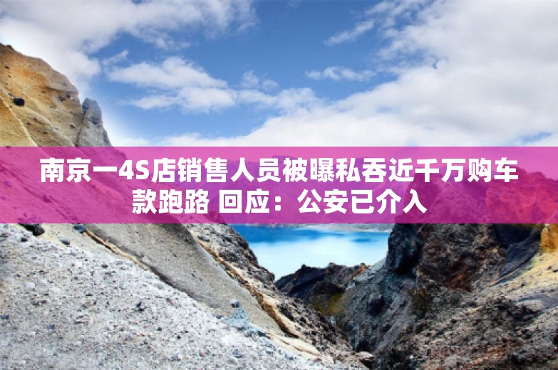 南京一4S店销售人员被曝私吞近千万购车款跑路 回应：公安已介入