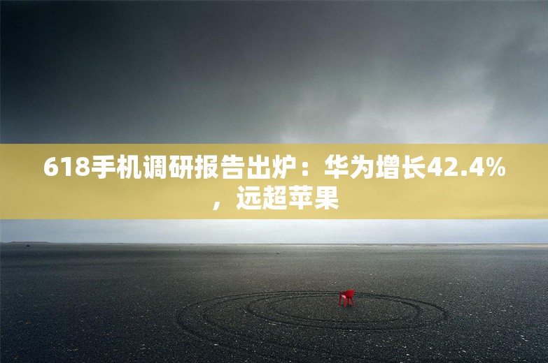 618手机调研报告出炉：华为增长42.4%，远超苹果