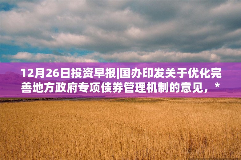 12月26日投资早报|国办印发关于优化完善地方政府专项债券管理机制的意见，*ST卓朗将被强制退市股票停牌，孩子王预计2024年净利润同比增长52.21%—100.73%