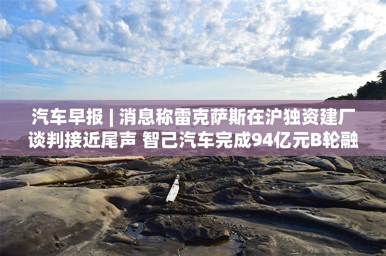 汽车早报 | 消息称雷克萨斯在沪独资建厂谈判接近尾声 智己汽车完成94亿元B轮融资