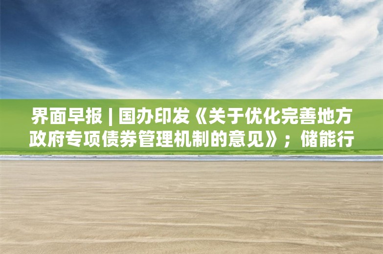 界面早报 | 国办印发《关于优化完善地方政府专项债券管理机制的意见》；储能行业将召开防止内卷式竞争闭门研讨会