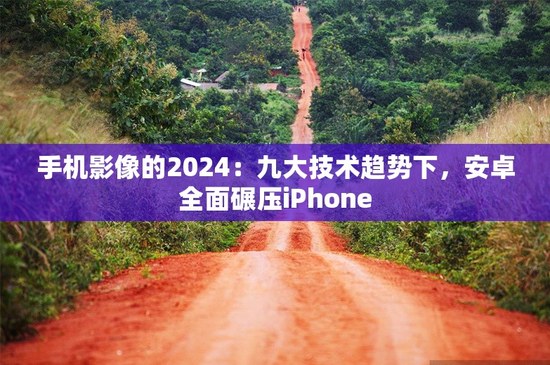 手机影像的2024：九大技术趋势下，安卓全面碾压iPhone