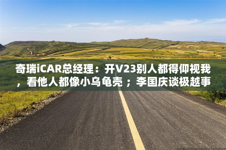 奇瑞iCAR总经理：开V23别人都得仰视我，看他人都像小乌龟壳 ；李国庆谈极越事件：CEO忒缺德；奥康皮鞋跨界半导体丨雷峰早报