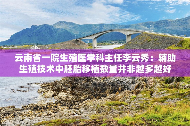 云南省一院生殖医学科主任李云秀：辅助生殖技术中胚胎移植数量并非越多越好