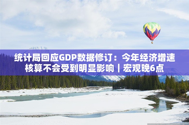 统计局回应GDP数据修订：今年经济增速核算不会受到明显影响｜宏观晚6点