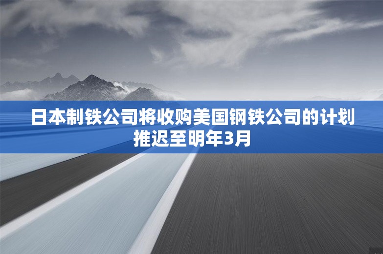 日本制铁公司将收购美国钢铁公司的计划推迟至明年3月