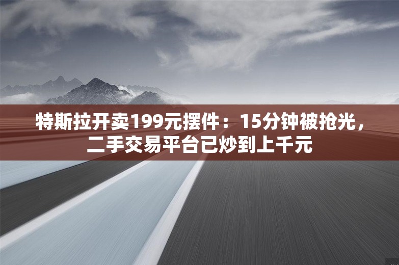 特斯拉开卖199元摆件：15分钟被抢光，二手交易平台已炒到上千元