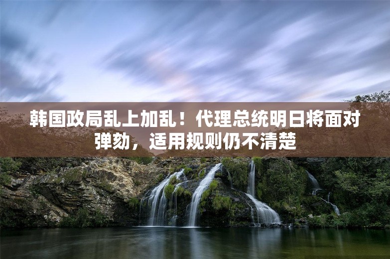 韩国政局乱上加乱！代理总统明日将面对弹劾，适用规则仍不清楚