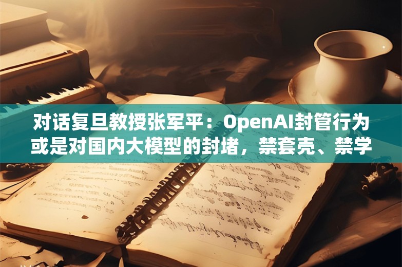 对话复旦教授张军平：OpenAI封管行为或是对国内大模型的封堵，禁套壳、禁学习