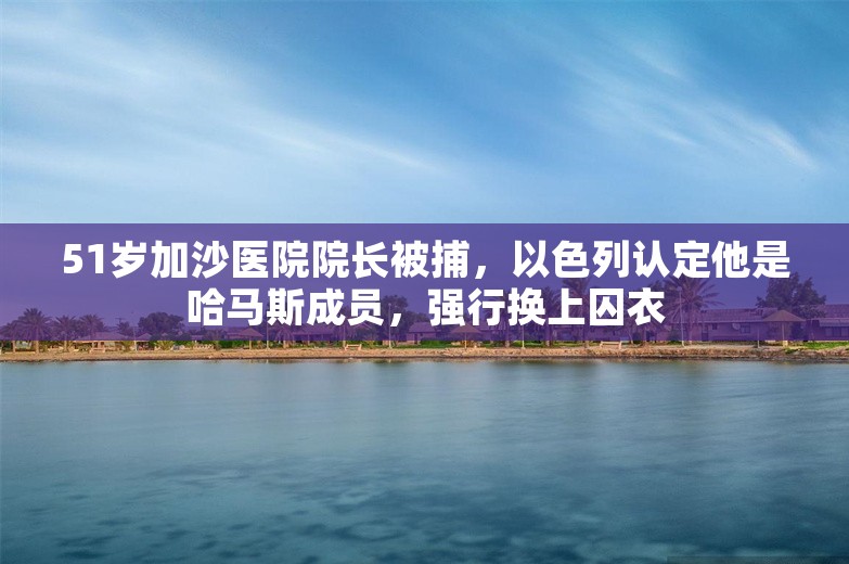 51岁加沙医院院长被捕，以色列认定他是哈马斯成员，强行换上囚衣