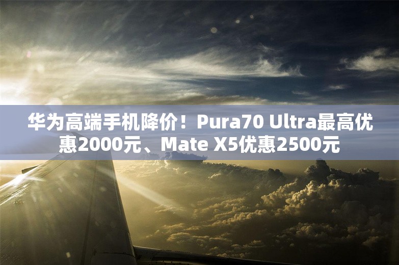 华为高端手机降价！Pura70 Ultra最高优惠2000元、Mate X5优惠2500元