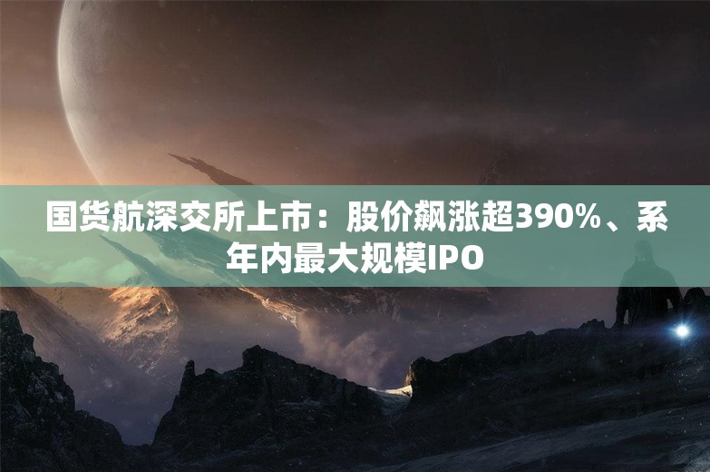 国货航深交所上市：股价飙涨超390%、系年内最大规模IPO