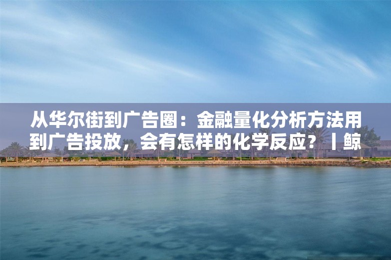 从华尔街到广告圈：金融量化分析方法用到广告投放，会有怎样的化学反应？丨鲸犀百人谈NO.32