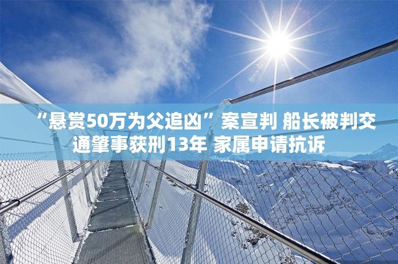 “悬赏50万为父追凶”案宣判 船长被判交通肇事获刑13年 家属申请抗诉