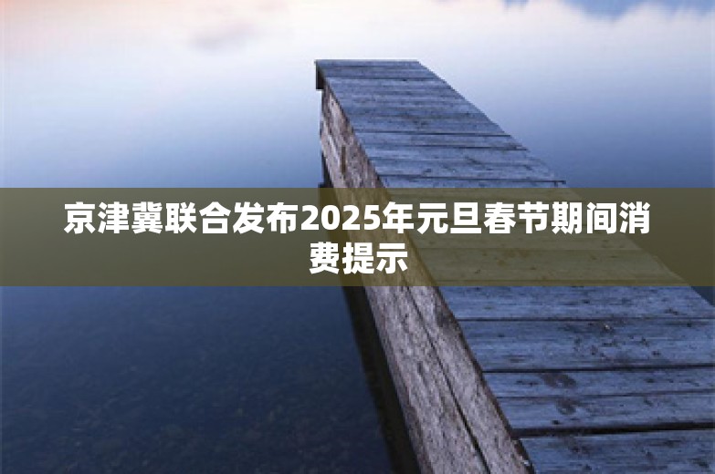 京津冀联合发布2025年元旦春节期间消费提示