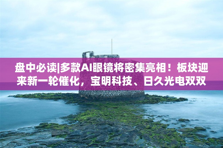 盘中必读|多款AI眼镜将密集亮相！板块迎来新一轮催化，宝明科技、日久光电双双涨停