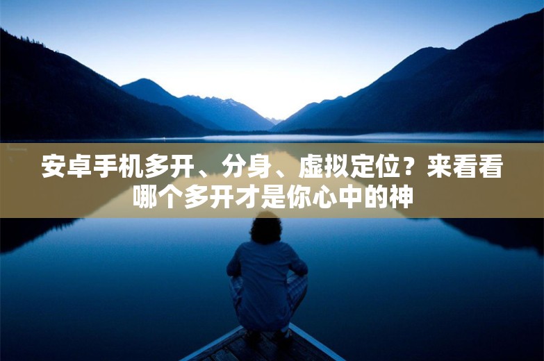 安卓手机多开、分身、虚拟定位？来看看哪个多开才是你心中的神