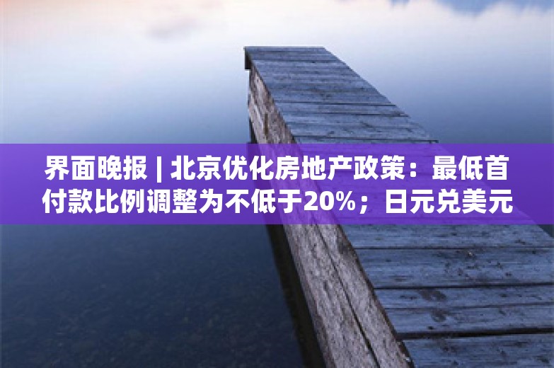 界面晚报 | 北京优化房地产政策：最低首付款比例调整为不低于20%；日元兑美元跌至1986年以来最低水平