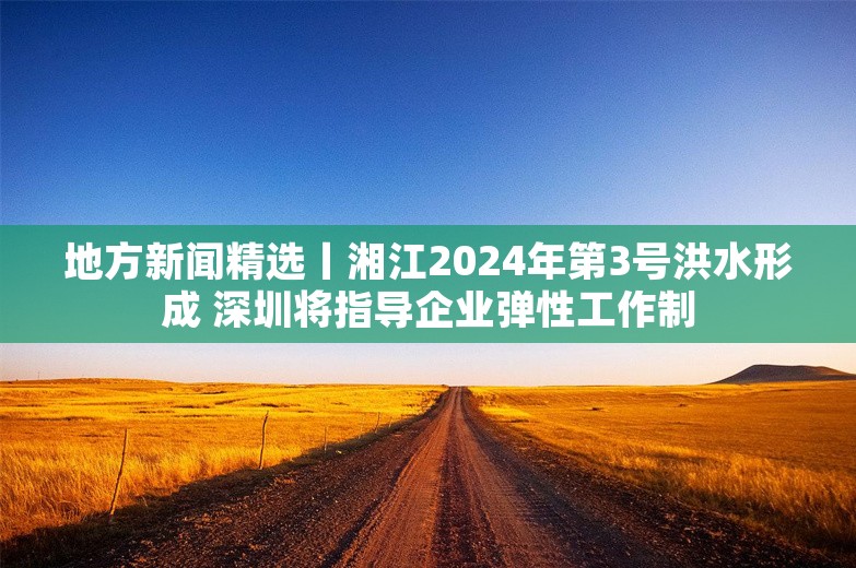 地方新闻精选丨湘江2024年第3号洪水形成 深圳将指导企业弹性工作制