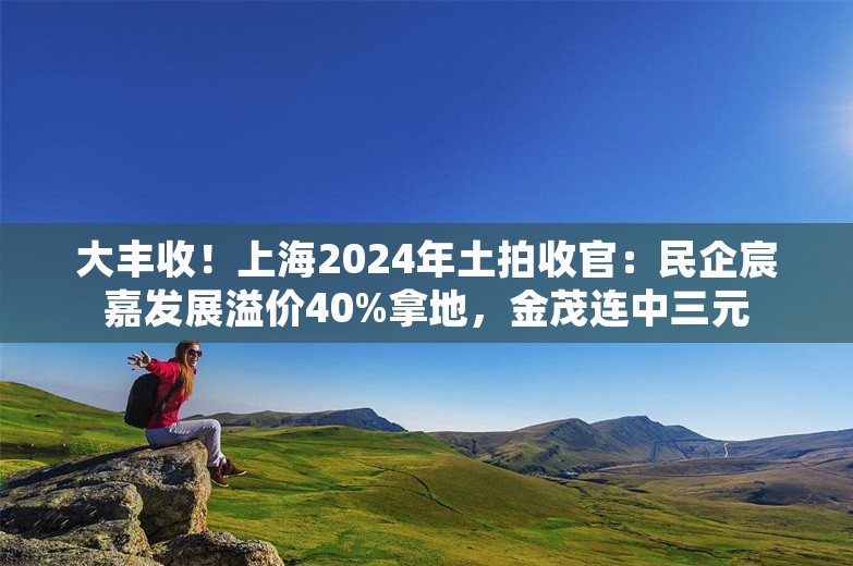 大丰收！上海2024年土拍收官：民企宸嘉发展溢价40%拿地，金茂连中三元