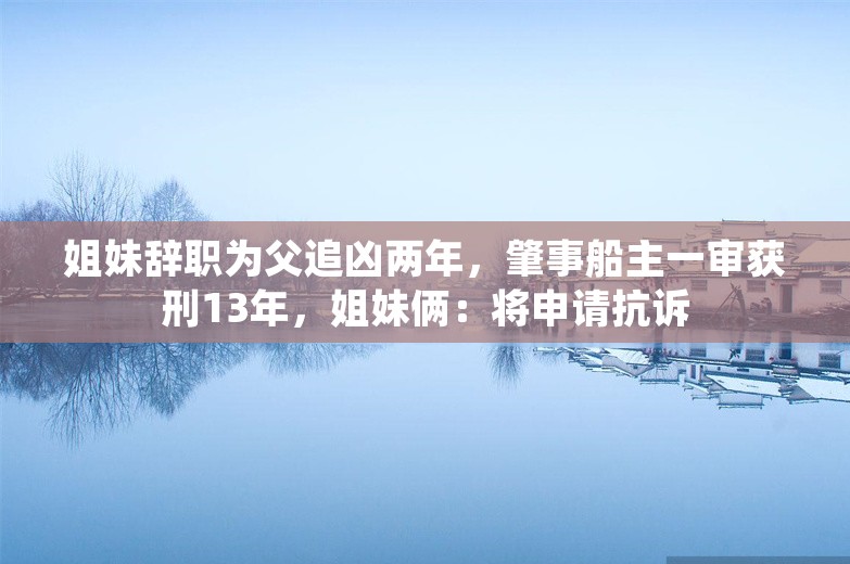 姐妹辞职为父追凶两年，肇事船主一审获刑13年，姐妹俩：将申请抗诉