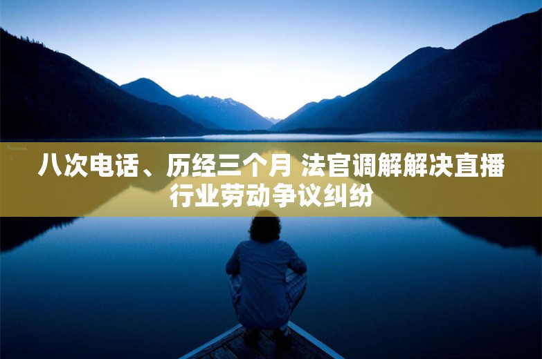 八次电话、历经三个月 法官调解解决直播行业劳动争议纠纷