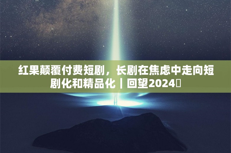 红果颠覆付费短剧，长剧在焦虑中走向短剧化和精品化｜回望2024⑲