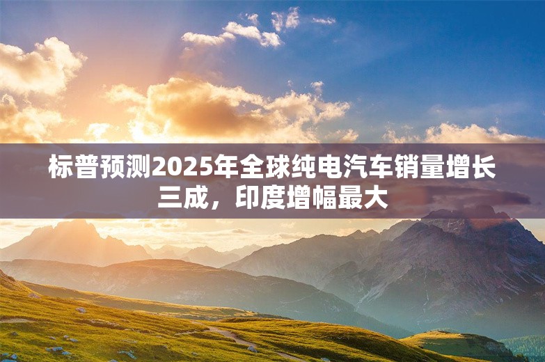 标普预测2025年全球纯电汽车销量增长三成，印度增幅最大