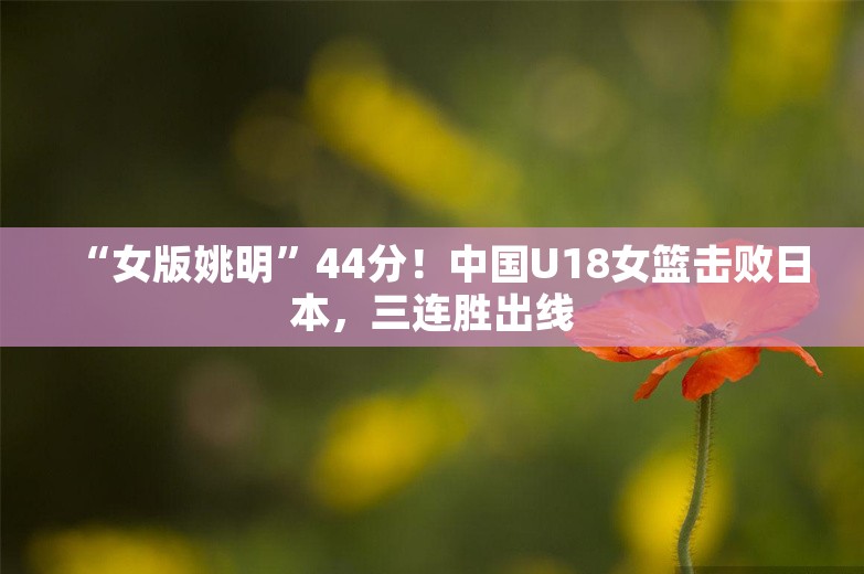 “女版姚明”44分！中国U18女篮击败日本，三连胜出线