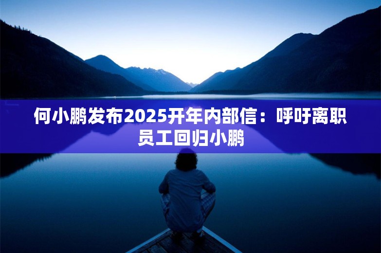 何小鹏发布2025开年内部信：呼吁离职员工回归小鹏