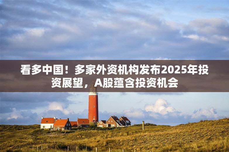 看多中国！多家外资机构发布2025年投资展望，A股蕴含投资机会