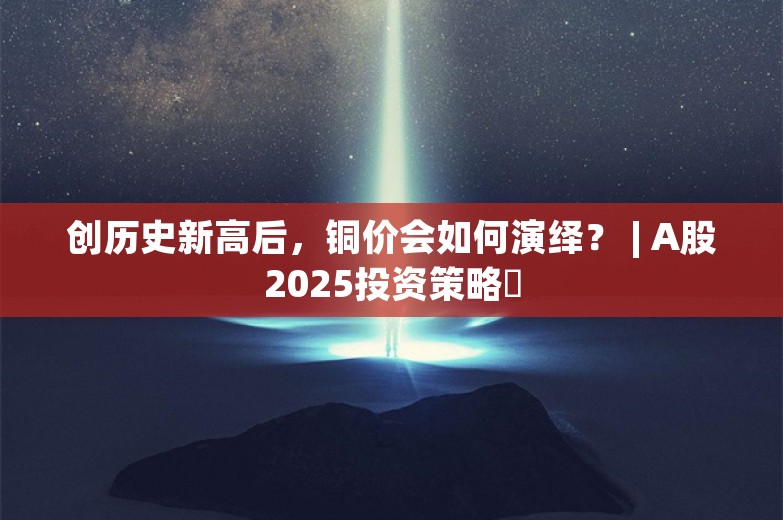 创历史新高后，铜价会如何演绎？ | A股2025投资策略⑭