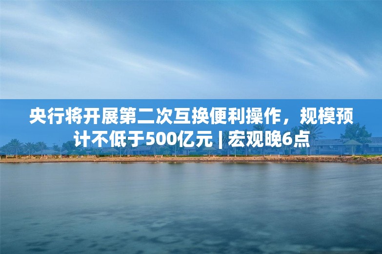 央行将开展第二次互换便利操作，规模预计不低于500亿元 | 宏观晚6点